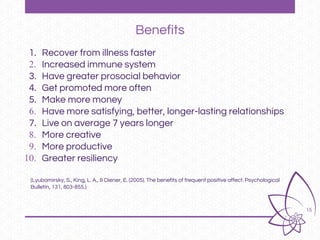15
Benefits
1. Recover from illness faster
2. Increased immune system
3. Have greater prosocial behavior
4. Get promoted more often
5. Make more money
6. Have more satisfying, better, longer-lasting relationships
7. Live on average 7 years longer
8. More creative
9. More productive
10. Greater resiliency
(Lyubomirsky, S., King, L. A., & Diener, E. (2005). The benefits of frequent positive affect. Psychological
Bulletin, 131, 803-855.)
 