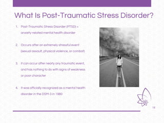 18
1. Post-Traumatic Stress Disorder (PTSD) =
anxiety-related mental health disorder
2. Occurs after an extremely stressful event
(sexual assault, physical violence, or combat)
3. it can occur after nearly any traumatic event,
and has nothing to do with signs of weakness
or poor character
4. It was officially recognized as a mental health
disorder in the DSM-3 in 1980
What Is Post-Traumatic Stress Disorder?
 