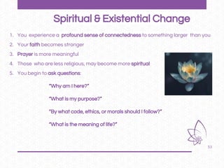 53
1. You experience a profound sense of connectedness to something larger than you
2. Your faith becomes stronger
3. Prayer is more meaningful
4. Those who are less religious, may become more spiritual
5. You begin to ask questions:
“Why am I here?”
“What is my purpose?”
“By what code, ethics, or morals should I follow?”
“What is the meaning of life?”
Spiritual & Existential Change
 