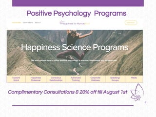 61
Positive Psychology Programs
Upward
Spiral
Happiness
Makeover
Conscious
Relationships
Advanced
Training
Corporate
Wellness
Speaking/
Groups
Media
Complimentary Consultations & 20% off till August 1st
 