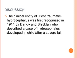 DISCUSSION
The clinical entity of Post traumatic
hydrocephalus was first recognized in
1914 by Dandy and Blackfan who
described a case of hydrocephalus
developed in child after a severe fall.
 