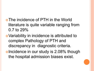 The incidence of PTH in the World
literature is quite variable ranging from
0.7 to 29%
Variability in incidence is attributed to
complex Pathology of PTH and
discrepancy in diagnostic criteria.
Incidence in our study is 2.08% though
the hospital admission biases exist.
 