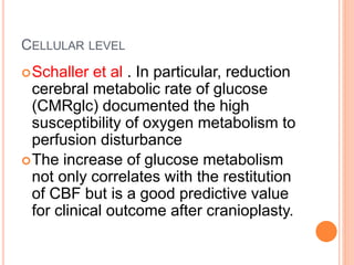 CELLULAR LEVEL
Schaller et al . In particular, reduction
cerebral metabolic rate of glucose
(CMRglc) documented the high
susceptibility of oxygen metabolism to
perfusion disturbance
The increase of glucose metabolism
not only correlates with the restitution
of CBF but is a good predictive value
for clinical outcome after cranioplasty.
 