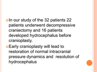 In our study of the 32 patients 22
patients underwent decompressive
craniectomy and 16 patients
developed hydrocephalus before
cranioplasty.
Early cranioplasty will lead to
restoration of normal intracranial
pressure dynamics and resolution of
hydrocephalus
 