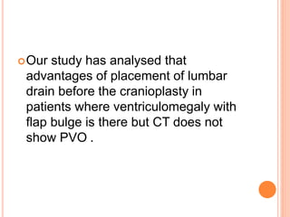 Our study has analysed that
advantages of placement of lumbar
drain before the cranioplasty in
patients where ventriculomegaly with
flap bulge is there but CT does not
show PVO .
 