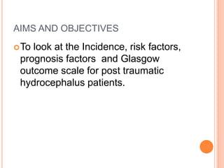 AIMS AND OBJECTIVES
To look at the Incidence, risk factors,
prognosis factors and Glasgow
outcome scale for post traumatic
hydrocephalus patients.
 