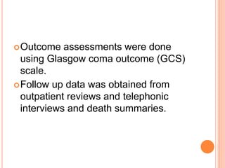 Outcome assessments were done
using Glasgow coma outcome (GCS)
scale.
Follow up data was obtained from
outpatient reviews and telephonic
interviews and death summaries.
 