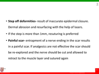 © Ramaiah University of Applied Sciences
11
Faculty of Dental Sciences
University
Logo
• Step off deformities- result of inaccurate epidermal closure.
Dermal abrasion and resurfacing with the help of lasers.
• If the step is more than 1mm, resuturing is preferred
• Painful scar- entrapment of a nerve ending in the scar results
in a painful scar. If analgesics are not effective the scar should
be re-explored and the nerve should be cut and allowed to
retract to the muscle layer and sutured again
 