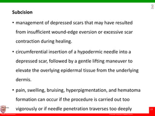 © Ramaiah University of Applied Sciences
13
Faculty of Dental Sciences
University
Logo
Subcision
• management of depressed scars that may have resulted
from insufficient wound-edge eversion or excessive scar
contraction during healing.
• circumferential insertion of a hypodermic needle into a
depressed scar, followed by a gentle lifting maneuver to
elevate the overlying epidermal tissue from the underlying
dermis.
• pain, swelling, bruising, hyperpigmentation, and hematoma
formation can occur if the procedure is carried out too
vigorously or if needle penetration traverses too deeply
 
