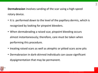 © Ramaiah University of Applied Sciences
17
Faculty of Dental Sciences
University
Logo
Dermabrasion involves sanding of the scar using a high-speed
rotary device.
• It is performed down to the level of the papillary dermis, which is
recognized by looking for pinpoint bleeders.
• When dermabrading a raised scar, pinpoint bleeding occurs
almost instantaneously; therefore, care must be taken when
performing this procedure.
• treating raised scars as well as atrophic or pitted scars acne pits
• Dermabrasion in dark-skinned individuals can cause significant
dyspigmentation that may be permanent.
 