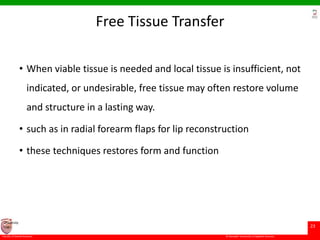 © Ramaiah University of Applied Sciences
23
Faculty of Dental Sciences
University
Logo
Free Tissue Transfer
• When viable tissue is needed and local tissue is insufficient, not
indicated, or undesirable, free tissue may often restore volume
and structure in a lasting way.
• such as in radial forearm flaps for lip reconstruction
• these techniques restores form and function
 