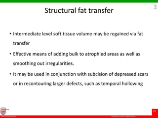 © Ramaiah University of Applied Sciences
25
Faculty of Dental Sciences
University
Logo
Structural fat transfer
• Intermediate level soft tissue volume may be regained via fat
transfer
• Effective means of adding bulk to atrophied areas as well as
smoothing out irregularities.
• It may be used in conjunction with subcision of depressed scars
or in recontouring larger defects, such as temporal hollowing
 