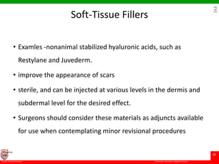 © Ramaiah University of Applied Sciences
28
Faculty of Dental Sciences
University
Logo
Soft-Tissue Fillers
• Examles -nonanimal stabilized hyaluronic acids, such as
Restylane and Juvederm.
• improve the appearance of scars
• sterile, and can be injected at various levels in the dermis and
subdermal level for the desired effect.
• Surgeons should consider these materials as adjuncts available
for use when contemplating minor revisional procedures
 