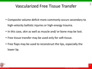 © Ramaiah University of Applied Sciences
30
Faculty of Dental Sciences
University
Logo
Vascularized Free Tissue Transfer
• Composite volume deficit more commonly occurs secondary to
high-velocity ballistic injuries or high-energy trauma.
• In this case, skin as well as muscle and/ or bone may be lost.
• Free tissue transfer may be used only for soft tissue.
• Free flaps may be used to reconstruct the lips, especially the
lower lip.
 