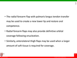 © Ramaiah University of Applied Sciences
31
Faculty of Dental Sciences
University
Logo
• The radial forearm flap with palmaris longus tendon transfer
may be used to create a new lower lip and restore oral
competence.
• Radial forearm flaps may also provide definitive orbital
coverage following enucleation.
• Similarly, anterolateral thigh flaps may be used when a larger
amount of soft tissue is required for coverage.
 