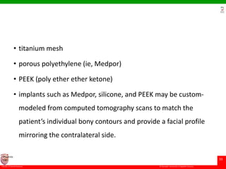 © Ramaiah University of Applied Sciences
33
Faculty of Dental Sciences
University
Logo
• titanium mesh
• porous polyethylene (ie, Medpor)
• PEEK (poly ether ether ketone)
• implants such as Medpor, silicone, and PEEK may be custom-
modeled from computed tomography scans to match the
patient’s individual bony contours and provide a facial profile
mirroring the contralateral side.
 
