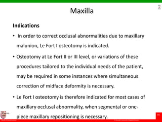 © Ramaiah University of Applied Sciences
74
Faculty of Dental Sciences
University
Logo
Maxilla
Indications
• In order to correct occlusal abnormalities due to maxillary
malunion, Le Fort I osteotomy is indicated.
• Osteotomy at Le Fort II or III level, or variations of these
procedures tailored to the individual needs of the patient,
may be required in some instances where simultaneous
correction of midface deformity is necessary.
• Le Fort I osteotomy is therefore indicated for most cases of
maxillary occlusal abnormality, when segmental or one-
piece maxillary repositioning is necessary.
 