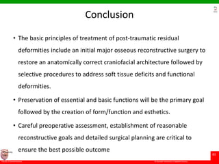 © Ramaiah University of Applied Sciences
83
Faculty of Dental Sciences
University
Logo
Conclusion
• The basic principles of treatment of post-traumatic residual
deformities include an initial major osseous reconstructive surgery to
restore an anatomically correct craniofacial architecture followed by
selective procedures to address soft tissue deficits and functional
deformities.
• Preservation of essential and basic functions will be the primary goal
followed by the creation of form/function and esthetics.
• Careful preoperative assessment, establishment of reasonable
reconstructive goals and detailed surgical planning are critical to
ensure the best possible outcome
 