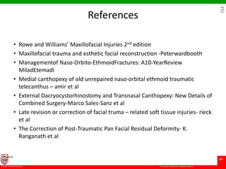 © Ramaiah University of Applied Sciences
84
Faculty of Dental Sciences
University
Logo
References
• Rowe and Williams’ Maxillofacial Injuries 2nd edition
• Maxillofacial trauma and esthetic facial reconstruction -Peterwardbooth
• Managementof Naso-Orbito-EthmoidFractures: A10-YearReview
MiladEtemadi
• Medial canthopexy of old unrepaired naso-orbital ethmoid traumatic
telecanthus – amir et al
• External Dacryocystorhinostomy and Transnasal Canthopexy: New Details of
Combined Surgery-Marco Sales-Sanz et al
• Late revision or correction of facial truma – related soft tissue injuries- rieck
et al
• The Correction of Post-Traumatic Pan Facial Residual Deformity- K.
Ranganath et al
 