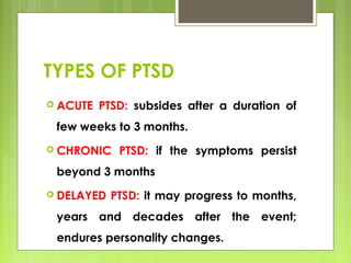 TYPES OF PTSD
 ACUTE PTSD: subsides after a duration of
few weeks to 3 months.
 CHRONIC PTSD: if the symptoms persist
beyond 3 months
 DELAYED PTSD: it may progress to months,
years and decades after the event;
endures personality changes.
 