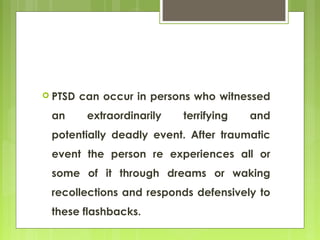  PTSD can occur in persons who witnessed
an extraordinarily terrifying and
potentially deadly event. After traumatic
event the person re experiences all or
some of it through dreams or waking
recollections and responds defensively to
these flashbacks.
 