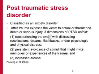 • Classified as an anxiety disorder.
• After trauma exposes the victim to actual or threatened
death or serious injury, 3 dimensions of PTSD unfold:
(1) reexperiencing the event with distressing
recollections, dreams, flashbacks, and/or psychologic
and physical distress;
(2) persistent avoidance of stimuli that might invite
memories or experiences of the trauma; and
(3) increased arousal
(Vieweg et al, 2006)
Post traumatic stress
disorder
1
 