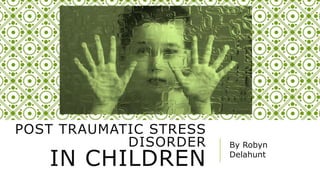 POST TRAUMATIC STRESS
DISORDER
IN CHILDREN
By Robyn
Delahunt
 