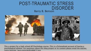 POST-TRAUMATIC STRESS
DISORDER
Barry B. Benson
This a project for a high school AP Psychology course. This is a fictionalized account of having a
psychological ailment. For questions about this blog project or its content please email the teacher,
Laura Astorian: laura.astorian@cobbk12.org
 
