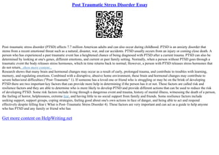 Post Traumatic Stress Disorder Essay
Post–traumatic stress disorder (PTSD) affects 7.7 million American adults and can also occur during childhood. PTSD is an anxiety disorder that
stems from a recent emotional threat such as a natural, disaster, war, and car accidents. PTSD usually occurs from an injury or coming close death. A
person who has experienced a past traumatic event has a heightened chance of being diagnosed with PTSD after a current trauma. PTSD can also be
determined by looking at one's genes, different emotions, and current or past family setting. Normally, when a person without PTSD goes through a
traumatic event the body releases stress hormones, which in time returns back to normal; However, a person with PTSD releases stress hormones that
do not return...show more content...
Research shows that many brain and hormonal changes may occur as a result of early, prolonged trauma, and contribute to troubles with learning,
memory, and regulating emotions. Combined with a disruptive, abusive home environment, these brain and hormonal changes may contribute to
severe behavioral difficulties ("Post–Traumatic" 1). If someone has a loved one or friend who is struggling or may be on the brink of developing
PTSD there are two important key factors that can provide more help in determining if the person has it or not. These factors are called risk and
resilience factors and they are able to determine who is more likely to develop PTSD and provide different actions that can be used to reduce the risk
of developing PTSD. Some risk factors include living through a dangerous event and trauma, history of mental illness, witnessing the death of a person,
the feeling of horror, helplessness, extreme fear, and having little to no social support from family and friends. Some resilience factors include
seeking support, support groups, coping strategies, feeling good about one's own actions in face of danger, and being able to act and respond
effectively despite felling fear ( What is Post–Traumatic Stress Disorder 4). These factors are very important and can act as a guide to help anyone
who has PTSD and any family or friend who has
Get more content on HelpWriting.net
 