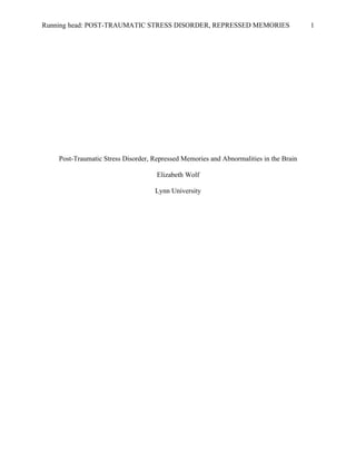 Running head: POST-TRAUMATIC STRESS DISORDER, REPRESSED MEMORIES                        1




    Post-Traumatic Stress Disorder, Repressed Memories and Abnormalities in the Brain

                                     Elizabeth Wolf

                                    Lynn University
 