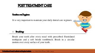 POSTTREATMENTCARE
Routine oral hygiene
It is very important to maintain your daily dental care regimen.
o Brushing:
Brush your teeth after every meal with prescribed fluoridated
toothpaste and a soft bristle toothbrush. Brush in a circular
motion over every surface of your teeth.
Dr Sachdeva’sDental AestheticAnd Implant institute , I 101, Ashok Vihar Phase 1, Delhi- 110052
 