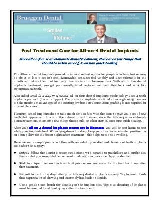 PostPostPostPost TreatmentTreatmentTreatmentTreatment CareCareCareCare forforforfor All-on-4All-on-4All-on-4All-on-4 DentalDentalDentalDental ImplantsImplantsImplantsImplants
SinceSinceSinceSince allallallall onononon fourfourfourfour isisisis anananan elaborateelaborateelaborateelaborate dentaldentaldentaldental treatment,treatment,treatment,treatment, theretheretherethere areareareare aaaa fewfewfewfew thingsthingsthingsthings thatthatthatthat
shouldshouldshouldshould bebebebe takentakentakentaken carecarecarecare of,of,of,of, totototo ensureensureensureensure quickquickquickquick healing.healing.healing.healing.
The All-on-4 dental implants procedure is an excellent option for people who have lost or may
be about to lose a set of teeth. Removable dentures feel wobbly and uncomfortable in the
mouth and taking them out for daily cleaning is a cumbersome task. With all on four dental
implants treatment, you get permanently fixed replacement teeth that look and work like
strong natural teeth.
Also called teeth in a day in Houston, all on four dental implants methodology uses 4 teeth
implants per arch (lower or upper). The posterior implants are fixed at an angle of 45 degrees
to take maximum advantage of the existing jaw bone structure. Bone grafting is not required in
most of the cases.
Titanium dental implants do not take much time to fuse with the bone to give you a set of new
teeth that appear and function like natural ones. However, since the All-on-4 is an elaborate
dental treatment, there are a few things that should be taken care of, to ensure quick healing.
After your allallallall onononon 4444 dentaldentaldentaldental implantsimplantsimplantsimplants treatmenttreatmenttreatmenttreatment inininin HoustonHoustonHoustonHouston, you will be sent home to rest
while your implants heal. When lying down for sleep, keep your head in an elevated position on
an extra pillow for the first 2 nights after treatment - this helps to subside swelling.
Here are some simple points to follow with regards to your diet and cleaning of teeth implants
soon after the surgery:
� Strictly follow the dentist’s recommendations with regards to painkillers and antibiotics.
Ensure that you complete the course of medication as prescribed by your dentist.
� Stick to a liquid diet such as fresh fruit juice or coconut water for the first few hours after
the treatment.
� Eat soft foods for 2-3 days after your All-on-4 dental implants surgery. Try to avoid foods
that require a lot of chewing and extremely hot foods or liquids.
� Use a gentle tooth brush for cleaning of the implant site. Vigorous cleaning of implants
must be avoided for at least 4 days after the treatment.
 