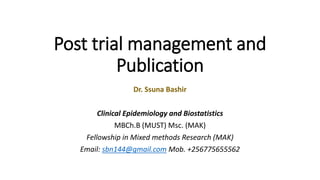 Post trial management and
Publication
Dr. Ssuna Bashir
Clinical Epidemiology and Biostatistics
MBCh.B (MUST) Msc. (MAK)
Fellowship in Mixed methods Research (MAK)
Email: sbn144@gmail.com Mob. +256775655562
 