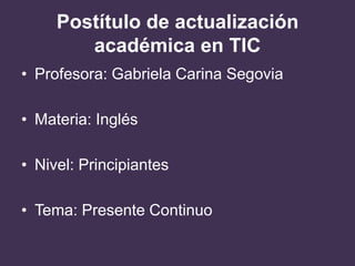 Postítulo de actualización
académica en TIC
• Profesora: Gabriela Carina Segovia
• Materia: Inglés
• Nivel: Principiantes
• Tema: Presente Continuo
 