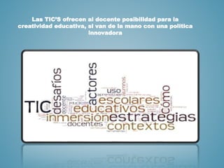 Las TIC’S ofrecen al docente posibilidad para la
creatividad educativa, si van de la mano con una política
innovadora
