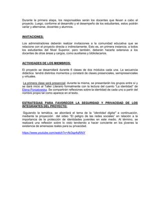 Durante la primera etapa, los responsables serán los docentes que llevan a cabo el
proyecto. Luego, conforme al desarrollo y el desempeño de los estudiantes, estos podrán
variar y alternarse, docentes y alumnos.
INVITACIONES:
Los administradores deberán realizar invitaciones a la comunidad educativa que se
relacione con el proyecto directa o indirectamente. Esto es, en primera instancia, a todos
los estudiantes del Nivel Superior, pero también, deberán hacerla extensiva a los
docentes de otras áreas y cargos, como auxiliares y bibliotecarios.

ACTIVIDADES DE LOS MIEMBROS:
El proyecto se desarrollará durante 6 clases de dos módulos cada una. La secuencia
didáctica tendrá distintos momentos y constará de clases presenciales, semipresenciales
y virtuales.
La primera clase será presencial; durante la misma, se presentarán los grupos entre sí y
se dará inicio al Taller Literario formalmente con la lectura del cuento “La identidad” de
Elena Poniatowska. Se compartirán reflexiones sobre la identidad de cada uno a partir del
nombre propio tal como aparece en el texto.

ESTRATEGIAS PARA FAVORECER LA SEGURIDAD Y PRIVACIDAD DE LOS
INTEGRANTES DEL PROYECTO:
Siguiendo la temática, se abordará el tema de la “identidad digital” a continuación,
mediante la proyección del video “El peligro de las redes sociales” en relación a la
importancia de la protección de identidades juveniles en este medio. Al término, se
realizará una reflexión sobre lo visto tendiendo a hacer conciente en los jóvenes la
existencia de amenazas reales para su privacidad.
https://www.youtube.com/watch?v=Ak3qp4qRAiY

 