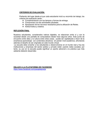 CRITERIOS DE EVALUACIÓN:
Partiendo del lugar desde el que cada estudiante inició su recorrido de trabajo, los
criterios de evaluación serán:
 Cumplimentación con los tiempos y formas de entrega.
 Compromiso con las actividades pautadas.
 Apropiación de los recursos necesarios para la utilización de Redes.
 Actitud lúdica y creativa.
REFLEXIÓN FINAL
Nuestros estudiantes, considerados nativos digitales, se relacionan entre sí y con la
sociedad desde una pantalla de computadora desde hace algunos años. Este punto de
encuentro entre ellos y la cultura entre otras cosas, puede ser capitalizado a favor de la
enseñanza-aprendizaje con contenidos atractivos sin perder nivel académico, afrontando
además el desafío de ser originales en este mundo virtual.
La escuela debe enseñar a los estudiantes a desenvolverse en el mundo real y hoy las
instituciones y empresas del sector público y privado están usando redes sociales; por
tanto, su uso en la escuela puede significar un aporte adicional a la práctica que más
adelante deberán desarrollar.

ENLACE A LA PLATAFORMA DE FACEBOOK
https://www.facebook.com/parajelagranja

 