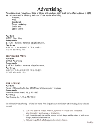 PAGE 9
Advertising
Advertising laws, regulations, Code of Ethics and practices apply to all forms of advertising. In 2018
we can consider the following as forms of real estate advertising:
Print ads,
Web,
Direct mail,
Target marketing,
E-mail and
Social Media
New York
§175.25 Advertising
Pennsylvania
§ 35.305. Business name on advertisements.
New Jersey
SUBCHAP ILR 6. CONDUCT OF BUSINESS
11:5-6.1 Advertising rules
RESPONSIBLE PARTY
New York
§175.25 Advertising
Pennsylvania
§ 35.305. Business name on advertisements.
New Jersey
SUBCHAP ILR 6. CONDUCT OF BUSINESS
11:5-6.1 Advertising rules
FAIR HOUSING
New York
Article 15 Human Rights Law §296 Unlawful discriminatory practices
Pennsylvania
Human Relations Act 43 P.S. § 951 - 963
New Jersey
Fair Housing Act N.J.S.A. 52:27D-301
Discriminatory advertising – no one can make, print or publish discriminatory ads including those who are
exempt.
1. Ads that contain words, phrases, symbols or visuals that indicate a
discriminatory preference or limitation.
2. Ads that selectively use media, human models, logos and locations to indicate an
illegal preference or limitation.
3. Refusal to publish ads because of protected class.
 