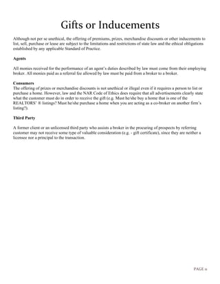 PAGE 11
Gifts or Inducements
Although not per se unethical, the offering of premiums, prizes, merchandise discounts or other inducements to
list, sell, purchase or lease are subject to the limitations and restrictions of state law and the ethical obligations
established by any applicable Standard of Practice.
Agents
All monies received for the performance of an agent’s duties described by law must come from their employing
broker. All monies paid as a referral fee allowed by law must be paid from a broker to a broker.
Consumers
The offering of prizes or merchandise discounts is not unethical or illegal even if it requires a person to list or
purchase a home. However, law and the NAR Code of Ethics does require that all advertisements clearly state
what the customer must do in order to receive the gift (e.g. Must he/she buy a home that is one of the
REALTORS’ ® listings? Must he/she purchase a home when you are acting as a co-broker on another firm’s
listing?).
Third Party
A former client or an unlicensed third party who assists a broker in the procuring of prospects by referring
customer may not receive some type of valuable consideration (e.g. - gift certificate), since they are neither a
licensee nor a principal to the transaction.
 
