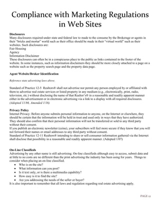 PAGE 12
Compliance with Marketing Regulations
in Web Sites
Disclosures
Many disclosures required under state and federal law to made to the consume by the Brokerage or agents in
their “bricks and mortar” world such as their office should be made in their “virtual world” such as their
websites. Such disclosures are:
Fair Housing
Agency
Information Disclaimer
These disclosures can often be in a conspicuous place to the public as links contained in the footer of the
website. In some instances, such as information disclaimers they should be more closely attached to a page on a
website such as the property search page and the property data page.
Agent Website/Broker Identification
Reference state advertising laws above.
Standard of Practice 12-5 Realtors® shall not advertise nor permit any person employed by or affiliated with
them to advertise real estate services or listed property in any medium (e.g., electronically, print, radio,
television, etc.) without disclosing the name of that Realtor’s® in a reasonable and readily apparent manner
either in the advertisement or in electronic advertising via a link to a display with all required disclosures.
(Adopted 11/86, Amended 1/16)  
Privacy Policy
Internet Privacy: Before anyone submits personal information to anyone, on the Internet or elsewhere, they
should be certain that the information will be held in trust and used only in ways that they have authorized.
They should also confirm that their personal information will not be transferred or sold to any third party
without their consent.
If you publish an electronic newsletter (ezine), your subscribers will feel more secure if they know that you will
not forward their names or email addresses to any third party without consent.
Standard of Practice 12-11 Realtors® intending to share or sell consumer information gathered via the Internet
shall disclose that possibility in a reasonable and readily apparent manner. (Adopted 1/07)
On-Line Classifieds
Advertising by any other name is still advertising. On-line classifieds although easy to access, submit data and
at little to no costs are no different than the print advertising the industry has been using for years. Things to
consider when placing an on-line classified.
• Who is on the site?
• What information can you post?
• Is it text only, or is there a multimedia capability?
• How easy is it to find the site?
• Are you addressing the needs of the seller or buyer?
It is also important to remember that all laws and regulation regarding real estate advertising apply.
 