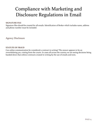 PAGE 13
Compliance with Marketing and
Disclosure Regulations in Email
SIGNATURE FILE
Signature files should be created for all emails. Identification of Broker which includes name, address
and phone number must be included.
Agency Disclosure
STATUTE OF FRAUD
Can online communication be considered a contract in writing? The answer appears to be an
overwhelming yes, coming from the courts. In cases all across the country we are seeing decisions being
handed down that enforce contracts created in writing by the use of emails and texts.
 
