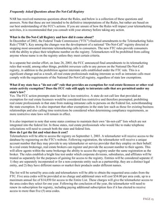 PAGE 15
Frequently Asked Questions about Do-Not-Call Registry
NAR has received numerous questions about the Rules, and below is a collection of these questions and
answers. Note that these are not intended to be definitive interpretations of the Rules, but rather are based on
our best understanding of the FCC's actions. If you are unsure of how the Rules will impact your telemarketing
activities, it is recommended that you consult with your attorney before taking any action.
What is the Do-Not-Call Registry and how did it come about?
In December of 2002, the Federal Trade Commission ("FTC") finalized amendments to the Telemarketing Sales
Rule ("TSR"). Key among the changes was the development of a national “Do-Not-Call” registry directed at
stopping most unwanted interstate telemarketing calls to consumers. The new FTC rules provide consumers
with the ability to place their telephone number on the registry. Telemarketers will be prohibited from calling
anyone whose name is on the registry unless they meet certain criteria.
In a separate but similar effort, on June 26, 2003, the FCC announced final amendments to its telemarketing
rules that would, among other things, prohibit intrastate calls to any person on the National Do-Not-Call
registry, in addition to the prohibition against interstate calls established under the FTC rule. This is a
significant change and as a result, all real estate professionals making interstate as well as intrastate calls must
comply with the requirements of the National Do-Not-Call registry, regardless of state law exemptions.
What if my state has a "do not call" rule that provides an exemption for real estate licensees or other real
estate activity exemption? Does the FCC rule still apply to intrastate calls that are permitted under my
state's law?
Yes. The FCC action preempts state law that is less restrictive. A state do not call law that provided an
exemption for real estate licensees would be considered less restrictive and therefore preempted, prohibiting
real estate professionals in that state from making intrastate calls to persons on the Federal list, notwithstanding
the state exemption. It is also important that other exemptions in the state law such as those for existing business
relationships and also calling time restrictions be considered when determining compliance requirements, as
more restrictive state laws will remain in effect.
It is also important to note that some states continue to maintain their own “do-not-call” lists which are not
integrated into the federal list. In those states, real estate professionals who would like to make telephone
solicitations will need to consult both the state and federal lists.
How do I get the list and what does it cost?
Telemarketers will be able to access the registry on September 1, 2003. A telemarketer will receive access to the
database by registering on the FTC's website. Following registration, the telemarketer will receive a unique
account number that they may provide to any telemarketer or service provider that they employ on their behalf.
In a real estate brokerage, real estate brokers can register and provide the account number to their agents. This
will allow agents within the same brokerage the ability to access the registry under the same registration as the
broker. The rules establish a bright line test under which corporate divisions, subsidiaries, and affiliates will be
treated as separately for the purposes of gaining for access to the registry. Entities will be considered separate if:
1) they are separately incorporated or for a non-corporate entity such as a partnership, they are a distinct legal
entity, and 2) they have different names or market their products under different names.
The list will be sorted by area code and telemarketers will be able to obtain the requested area codes from the
FTC. Five area codes will be provided at no charge and additional ones will cost $54.00 per area code, up to a
maximum annual fee of $14,850 for access to the Entire List. These charges will give the telemarketer access to
the area codes they select for one year. Following the conclusion of the year, the telemarketer will need to
renew its subscription for registry, including paying additional subscription fees if it has elected to receive
access to more than five (5) area codes.
 