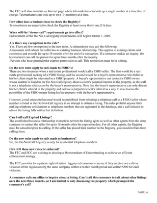 PAGE 16
The FTC will also maintain an Internet page where telemarketers can look up a single number at a time free of
charge. Telemarketers can look up to ten (10) numbers at a time.
How often does a business have to check the Registry?
Telemarketers are required to check the Registry at least every thirty one (31) days.
When will the “do-not-call” requirements go into effect?
Enforcement of the Do-Not-Call registry requirements will begin October 1, 2003.
Are there any exemptions to the rule?
Yes. There are few exemptions to the new rules. A telemarketer may call the following:
-Consumers with whom the seller has an existing business relationship. This applies to existing clients and
customers and extends for up to 18 months after the end of a transaction. If a consumer makes an inquiry, the
telemarketer can call the person for up to three months after the inquiry.
-Persons who have granted prior express permission to call. This permission must be in writing.
Do the new rules apply to calls made to FSBO’s?
There are two instances when a real estate professional would call a FSBO seller. The first would be a real
estate professional seeking of a FSBO listing, and the second would be a buyer's representative who believes
his/her client might be interested in a FSBO property. A buyer's representative can contact a FSBO owner
whose number is listed in the Do-Not-Call registry about a client's potential interest in the property, as this call
is not a telephone solicitation by the buyer's representative. Note that the buyer's representative can only discuss
his/her client's interest in the property and not use a purported client's interest as a way to also discuss the
possibility of the FSBO owner listing his/her property with the buyer's representative.
However, a real estate professional would be prohibited from initiating a telephone call to a FSBO seller whose
number is listed in the Do-Not-Call registry in an attempt to obtain a listing. The rules prohibit anyone from
making telephone solicitations to telephone numbers that are registered in the database, and a call initiated to
obtain the listing falls within that definition.
Can I still call Expired Listings?
The established business relationship exemption permits the listing agent as well as other agents from the same
company to contact the seller for up to 18 months after the expiration date. For all other agents, the Registry
must be consulted prior to calling. If the seller has placed their number in the Registry, you should refrain from
calling them.
Do the new rules apply to calls made to businesses?
No, the Do-Not-Call Registry is only for residential telephone numbers.
How will these new rules be enforced?
The FTC and FCC are working to develop a Memorandum of Understanding to achieve an efficient
enforcement strategy.
The FCC provides for a private right of action. Aggrieved consumers can sue if they receive two calls in
violation of the regulations by the same company within a twelve month period and collect $500 for each
violation.
A consumer calls my office to inquire about a listing. Can I call this consumer to talk about other listings
over the next three months, or I am limited to only discussing the property which prompted the
consumer's call?
 