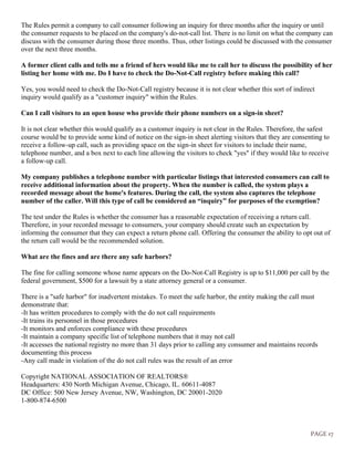 PAGE 17
The Rules permit a company to call consumer following an inquiry for three months after the inquiry or until
the consumer requests to be placed on the company's do-not-call list. There is no limit on what the company can
discuss with the consumer during those three months. Thus, other listings could be discussed with the consumer
over the next three months.
A former client calls and tells me a friend of hers would like me to call her to discuss the possibility of her
listing her home with me. Do I have to check the Do-Not-Call registry before making this call?
Yes, you would need to check the Do-Not-Call registry because it is not clear whether this sort of indirect
inquiry would qualify as a "customer inquiry" within the Rules.
Can I call visitors to an open house who provide their phone numbers on a sign-in sheet?
It is not clear whether this would qualify as a customer inquiry is not clear in the Rules. Therefore, the safest
course would be to provide some kind of notice on the sign-in sheet alerting visitors that they are consenting to
receive a follow-up call, such as providing space on the sign-in sheet for visitors to include their name,
telephone number, and a box next to each line allowing the visitors to check "yes" if they would like to receive
a follow-up call.
My company publishes a telephone number with particular listings that interested consumers can call to
receive additional information about the property. When the number is called, the system plays a
recorded message about the home's features. During the call, the system also captures the telephone
number of the caller. Will this type of call be considered an “inquiry” for purposes of the exemption?
The test under the Rules is whether the consumer has a reasonable expectation of receiving a return call.
Therefore, in your recorded message to consumers, your company should create such an expectation by
informing the consumer that they can expect a return phone call. Offering the consumer the ability to opt out of
the return call would be the recommended solution.
What are the fines and are there any safe harbors?
The fine for calling someone whose name appears on the Do-Not-Call Registry is up to $11,000 per call by the
federal government, $500 for a lawsuit by a state attorney general or a consumer.
There is a "safe harbor" for inadvertent mistakes. To meet the safe harbor, the entity making the call must
demonstrate that:
-It has written procedures to comply with the do not call requirements
-It trains its personnel in those procedures
-It monitors and enforces compliance with these procedures
-It maintain a company specific list of telephone numbers that it may not call
-It accesses the national registry no more than 31 days prior to calling any consumer and maintains records
documenting this process
-Any call made in violation of the do not call rules was the result of an error
Copyright NATIONAL ASSOCIATION OF REALTORS®
Headquarters: 430 North Michigan Avenue, Chicago, IL. 60611-4087
DC Office: 500 New Jersey Avenue, NW, Washington, DC 20001-2020
1-800-874-6500
 