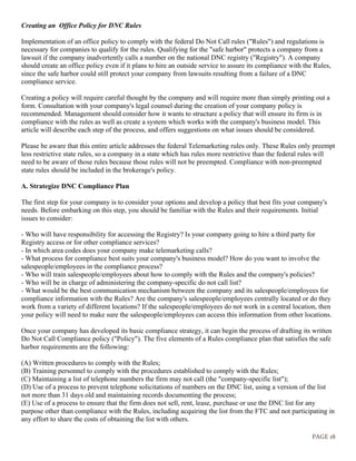 PAGE 18
Creating an Office Policy for DNC Rules
Implementation of an office policy to comply with the federal Do Not Call rules ("Rules") and regulations is
necessary for companies to qualify for the rules. Qualifying for the "safe harbor" protects a company from a
lawsuit if the company inadvertently calls a number on the national DNC registry ("Registry"). A company
should create an office policy even if it plans to hire an outside service to assure its compliance with the Rules,
since the safe harbor could still protect your company from lawsuits resulting from a failure of a DNC
compliance service.
Creating a policy will require careful thought by the company and will require more than simply printing out a
form. Consultation with your company's legal counsel during the creation of your company policy is
recommended. Management should consider how it wants to structure a policy that will ensure its firm is in
compliance with the rules as well as create a system which works with the company's business model. This
article will describe each step of the process, and offers suggestions on what issues should be considered.
Please be aware that this entire article addresses the federal Telemarketing rules only. These Rules only preempt
less restrictive state rules, so a company in a state which has rules more restrictive than the federal rules will
need to be aware of those rules because those rules will not be preempted. Compliance with non-preempted
state rules should be included in the brokerage's policy.
A. Strategize DNC Compliance Plan
The first step for your company is to consider your options and develop a policy that best fits your company's
needs. Before embarking on this step, you should be familiar with the Rules and their requirements. Initial
issues to consider:
- Who will have responsibility for accessing the Registry? Is your company going to hire a third party for
Registry access or for other compliance services?
- In which area codes does your company make telemarketing calls?
- What process for compliance best suits your company's business model? How do you want to involve the
salespeople/employees in the compliance process?
- Who will train salespeople/employees about how to comply with the Rules and the company's policies?
- Who will be in charge of administering the company-specific do not call list?
- What would be the best communication mechanism between the company and its salespeople/employees for
compliance information with the Rules? Are the company's salespeople/employees centrally located or do they
work from a variety of different locations? If the salespeople/employees do not work in a central location, then
your policy will need to make sure the salespeople/employees can access this information from other locations.
Once your company has developed its basic compliance strategy, it can begin the process of drafting its written
Do Not Call Compliance policy ("Policy"). The five elements of a Rules compliance plan that satisfies the safe
harbor requirements are the following:
(A) Written procedures to comply with the Rules;
(B) Training personnel to comply with the procedures established to comply with the Rules;
(C) Maintaining a list of telephone numbers the firm may not call (the "company-specific list");
(D) Use of a process to prevent telephone solicitations of numbers on the DNC list, using a version of the list
not more than 31 days old and maintaining records documenting the process;
(E) Use of a process to ensure that the firm does not sell, rent, lease, purchase or use the DNC list for any
purpose other than compliance with the Rules, including acquiring the list from the FTC and not participating in
any effort to share the costs of obtaining the list with others.
 