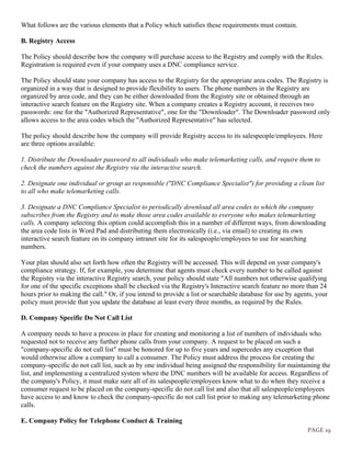 PAGE 19
What follows are the various elements that a Policy which satisfies these requirements must contain.
B. Registry Access
The Policy should describe how the company will purchase access to the Registry and comply with the Rules.
Registration is required even if your company uses a DNC compliance service.
The Policy should state your company has access to the Registry for the appropriate area codes. The Registry is
organized in a way that is designed to provide flexibility to users. The phone numbers in the Registry are
organized by area code, and they can be either downloaded from the Registry site or obtained through an
interactive search feature on the Registry site. When a company creates a Registry account, it receives two
passwords: one for the "Authorized Representative", one for the "Downloader". The Downloader password only
allows access to the area codes which the "Authorized Representative" has selected.
The policy should describe how the company will provide Registry access to its salespeople/employees. Here
are three options available:
1. Distribute the Downloader password to all individuals who make telemarketing calls, and require them to
check the numbers against the Registry via the interactive search.
2. Designate one individual or group as responsible ("DNC Compliance Specialist") for providing a clean list
to all who make telemarketing calls.
3. Designate a DNC Compliance Specialist to periodically download all area codes to which the company
subscribes from the Registry and to make those area codes available to everyone who makes telemarketing
calls. A company selecting this option could accomplish this in a number of different ways, from downloading
the area code lists in Word Pad and distributing them electronically (i.e., via email) to creating its own
interactive search feature on its company intranet site for its salespeople/employees to use for searching
numbers.
Your plan should also set forth how often the Registry will be accessed. This will depend on your company's
compliance strategy. If, for example, you determine that agents must check every number to be called against
the Registry via the interactive Registry search, your policy should state "All numbers not otherwise qualifying
for one of the specific exceptions shall be checked via the Registry's Interactive search feature no more than 24
hours prior to making the call." Or, if you intend to provide a list or searchable database for use by agents, your
policy must provide that you update the database at least every three months, as required by the Rules.
D. Company Specific Do Not Call List
A company needs to have a process in place for creating and monitoring a list of numbers of individuals who
requested not to receive any further phone calls from your company. A request to be placed on such a
"company-specific do not call list" must be honored for up to five years and supercedes any exception that
would otherwise allow a company to call a consumer. The Policy must address the process for creating the
company-specific do not call list, such as by one individual being assigned the responsibility for maintaining the
list, and implementing a centralized system where the DNC numbers will be available for access. Regardless of
the company's Policy, it must make sure all of its salespeople/employees know what to do when they receive a
consumer request to be placed on the company-specific do not call list and also that all salespeople/employees
have access to and know to check the company-specific do not call list prior to making any telemarketing phone
calls.
E. Company Policy for Telephone Conduct & Training
 