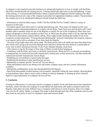 PAGE 20
A company is also required to provide training to its salespeople/employees on how to comply with the Rules.
The Policy should describe the training process. Training should take place prior to any telemarketing. As part
of the training , it is recommended that brokers obtain a signed acknowledgement that the employee has taken
the training and received a copy of the company's procedures for appropriate telephone conduct. The procedures
the company gives to its salespeople/employees should include the following:
- Information on what the Rules require. NAR's "Do Not Call/Do Not Fax Toolkit" collects a variety of
resources on this topic.
- Procedures agents must follow prior to making telemarketing calls. These steps will depend on how your
company requires salespeople/employees to comply with the Rules. Some firms may provide them with "clean"
numbers (that is numbers which are not on the Registry or qualify for one of the exceptions). Other firms may
require salespeople to check the numbers on their own, in which case the policy needs to list the steps that must
be followed to check phone numbers before calling. These might include checking the number to see if any
exceptions (written permission, "Existing Business Relationship", personal relationship with recipient, response
to an inquiry) allow calls to consumer; if not, then check the Registry
- The times of day/night when calls can be made. The Rules permit calls to be made only from 8am-9pm (local
time where call is going to be received) although some state laws shorten this time frame (it is permissible in
every state to allow solicitations between 10 am- 8 pm, Monday-Saturday, local time)
- Allow phone to ring for the longer of four rings or fifteen seconds before hanging up
- Compliance with the Rules' provisions on facsimile transmissions. While the FCC is currently reconsidering
its proposed ban on commercial facsimile transmissions without prior written permission, note that unsolicited
commercial facsimile transmissions remain illegal.
- Prohibiting use of autodialers or prerecorded messages
- Prohibiting the blocking of caller identification services
- Maintaining a company specific "do not call" list (see above)
- What telemarketers need to say during every call (name, company name, and have contact information
available)
- Maintaining confidentiality of any lists downloaded from the Registry
- Specifying unacceptable conduct during a call (examples: repeatedly calling the same number; allowing phone
to ring numerous times; abusive tactics such as threats or obscene language; or hanging up when consumer
begins to request placement on company's do-not-call list).
F. Conclusion
Creating an office policy is a necessary step for a company to qualify for the safe harbor provision contained in
the Rules, which will allow the company to avoid liability for inadvertent calls made to numbers listed in the
Registry. Since there are many different ways a company could choose to create its policy, there is no simple
"one size fits all" policy. Rather, a company first needs to think through each step of the compliance process and
then create its own policy to meet its company's needs and business model.
 