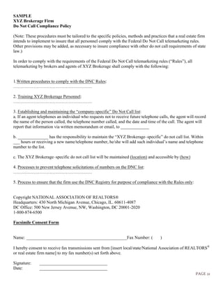 PAGE 21
SAMPLE
XYZ Brokerage Firm
Do Not Call Compliance Policy
(Note: These procedures must be tailored to the specific policies, methods and practices that a real estate firm
intends to implement to insure that all personnel comply with the Federal Do Not Call telemarketing rules.
Other provisions may be added, as necessary to insure compliance with other do not call requirements of state
law.)
In order to comply with the requirements of the Federal Do Not Call telemarketing rules (“Rules”), all
telemarketing by brokers and agents of XYZ Brokerage shall comply with the following:
1.Written procedures to comply with the DNC Rules:
………………………………………………
2. Training XYZ Brokerage Personnel:
………………………………………………
3. Establishing and maintaining the “company-specific” Do Not Call list:
a. If an agent telephones an individual who requests not to receive future telephone calls, the agent will record
the name of the person called, the telephone number called, and the date and time of the call. The agent will
report that information via written memorandum or email, to _____________
b. ______________ has the responsibility to maintain the “XYZ Brokerage–specific” do not call list. Within
___ hours or receiving a new name/telephone number, he/she will add such individual’s name and telephone
number to the list.
c. The XYZ Brokerage–specific do not call list will be maintained (location) and accessible by (how)
4. Processes to prevent telephone solicitations of numbers on the DNC list:
………………………………………………
5. Process to ensure that the firm use the DNC Registry for purpose of compliance with the Rules only:
Copyright NATIONAL ASSOCIATION OF REALTORS®
Headquarters: 430 North Michigan Avenue, Chicago, IL. 60611-4087
DC Office: 500 New Jersey Avenue, NW, Washington, DC 20001-2020
1-800-874-6500
Facsimile Consent Form
Name: ______________________________________________Fax Number: ( )
I hereby consent to receive fax transmissions sent from [insert local/state/National Association of REALTORSÒ
or real estate firm name] to my fax number(s) set forth above.
Signature: _______________________________
Date: _______________________________
 