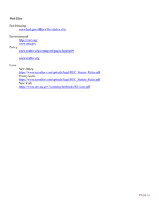 PAGE 22
Web Sites
Fair Housing
www.hud.gov/offices/fheo/index.cfm
Environmental
http://vnrc.org/
www.epa.gov
Policy
www.realtor.org/eomag.nsf/pages/legalsp09
www.realtor.org
Laws
New Jersey
https://www.njrealtor.com/uploads/legal/REC_Statute_Rules.pdf
Pennsylvania
https://www.njrealtor.com/uploads/legal/REC_Statute_Rules.pdf
New York
https://www.dos.ny.gov/licensing/lawbooks/RE-Law.pdf
 