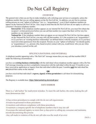 PAGE 2
Do Not Call Registry
OVERVIEW
The general rule is that you are free to make telephone calls soliciting your services or a property, unless the
telephone number that you are calling appears on the Do Not Call list. In addition, you are free to continue
calling persons on your “sphere of influence” list, i.e., “acquaintances”, even if their telephone numbers do
appear on the National Do Not Call list. Also, keep in mind that the Do Not Call laws do not apply to calls to a
consumer’s business telephone number.
Internal list. If the telephone number appears on our internal Do Not Call list, you must first obtain the
recipient’s written permission before you can call that number (we expect that there will be very few
numbers on our internal list).
National list. If the telephone number does not appear on our internal Do Not Call list, but does appear
on the National Do Not Call list, you may still call that number, if (1) the recipient is an “acquaintance”,
or (2) you have an “existing business relationship” (as defined below) with the recipient, or (3) you have
received written permission from the recipient. Persons on your “sphere of influence” list should qualify
as “acquaintances”, i.e., persons who, based on prior contact with you, would know who you are when
you introduce yourself on the call.
SPECIFICS (NATIONAL AND INTERNAL)
A telephone number appearing with a “Do Not Call” message means that you may call that number ONLY
under the following circumstances:
you have an existing business relationship with the individual whose telephone number appears with a Do Not
Call message (meaning you have completed a transaction with the individual within the past 18 months or you
have received an application or inquiry from that individual within the past 3 months) and that individual has
not placed their name on the internal.
OR
you have received that individual’s express, signed, written permission to call them for telemarketing
purposes.
The Registry is available here: https://telemarketing.donotcall.gov/.
SAFE HARBOR
There is a "safe harbor" for inadvertent mistakes. To meet the safe harbor, the entity making the call
must demonstrate that:
-It has written procedures to comply with the do not call requirements
-It trains its personnel in those procedures
-It monitors and enforces compliance with these procedures
-It maintain a company specific list of telephone numbers that it may not call
-It accesses the national registry no more than 31 days prior to calling any consumer and maintains
records documenting this process
-Any call made in violation of the do not call rules was the result of an error
 